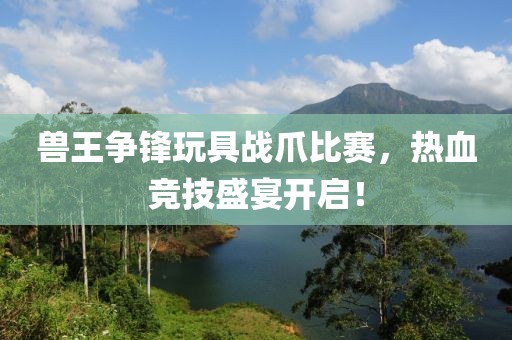 兽王争锋玩具战爪比赛，热血竞技盛宴开启！
