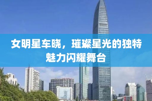 女明星车晓，璀璨星光的独特魅力闪耀舞台