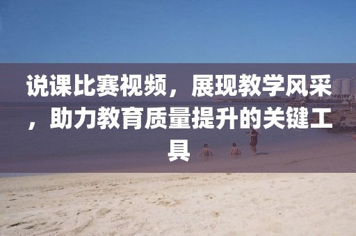 说课比赛视频，展现教学风采，助力教育质量提升的关键工具
