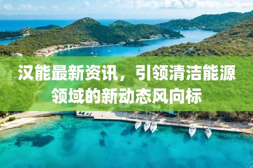 汉能最新资讯，引领清洁能源领域的新动态风向标