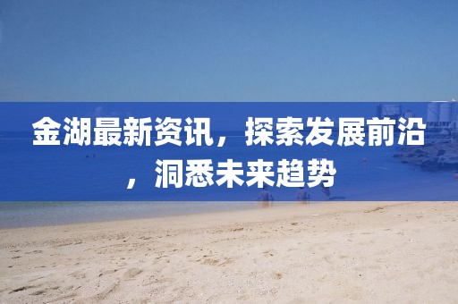 金湖最新资讯，探索发展前沿，洞悉未来趋势