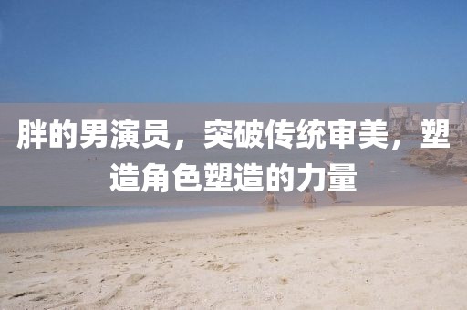 胖的男演员，突破传统审美，塑造角色塑造的力量