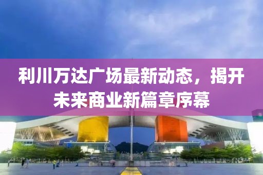 利川万达广场最新动态，揭开未来商业新篇章序幕