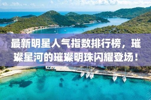 最新明星人气指数排行榜，璀璨星河的璀璨明珠闪耀登场！