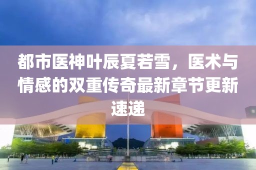 都市医神叶辰夏若雪，医术与情感的双重传奇最新章节更新速递