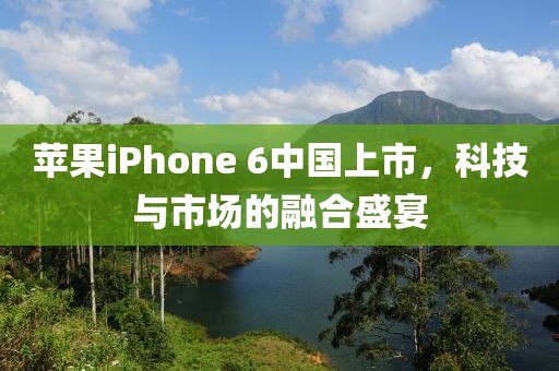 苹果iPhone 6中国上市，科技与市场的融合盛宴