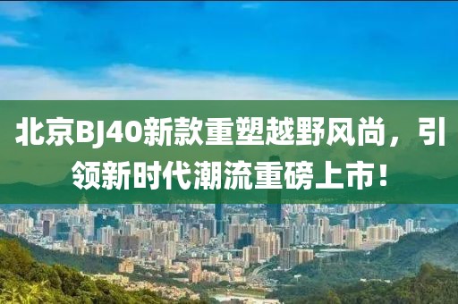北京BJ40新款重塑越野风尚，引领新时代潮流重磅上市！