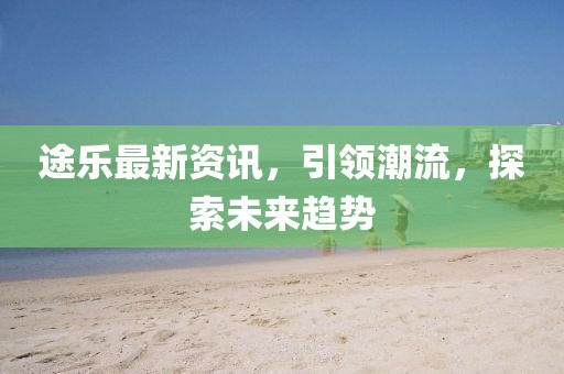 途乐最新资讯，引领潮流，探索未来趋势