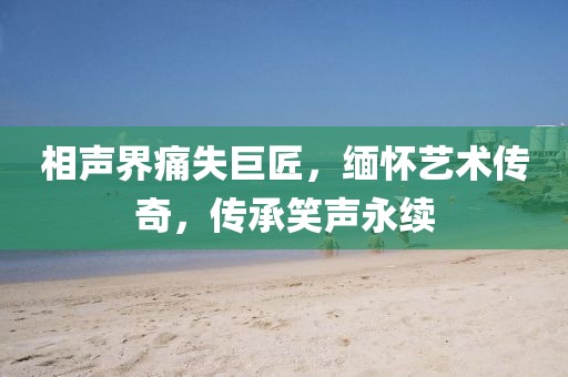 相声界痛失巨匠，缅怀艺术传奇，传承笑声永续