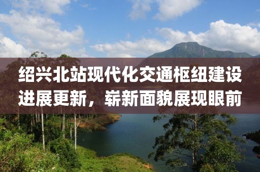 绍兴北站现代化交通枢纽建设进展更新，崭新面貌展现眼前