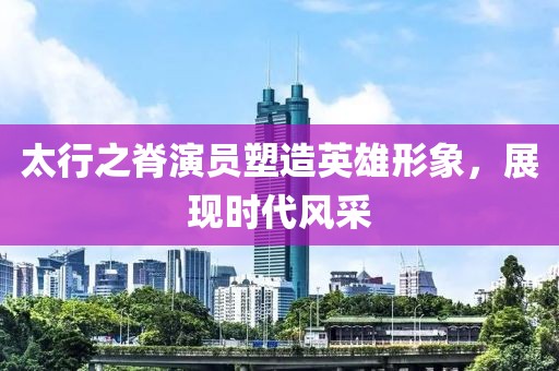 太行之脊演员塑造英雄形象，展现时代风采