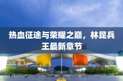 热血征途与荣耀之巅，林昆兵王最新章节