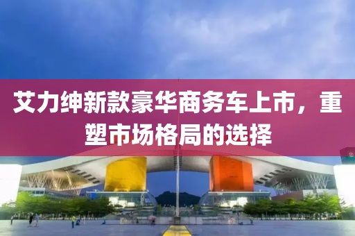艾力绅新款豪华商务车上市，重塑市场格局的选择