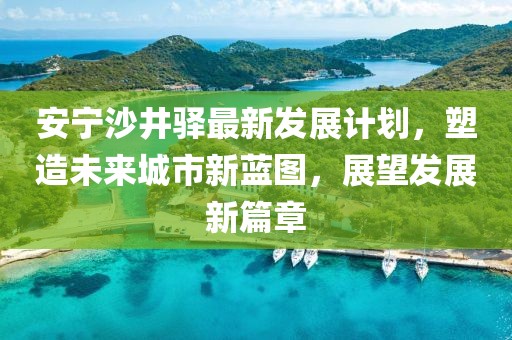 安宁沙井驿最新发展计划，塑造未来城市新蓝图，展望发展新篇章