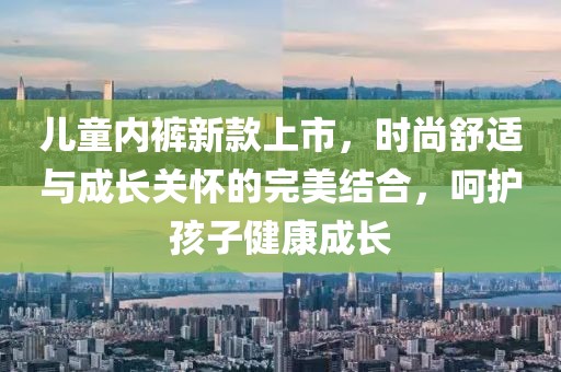 儿童内裤新款上市，时尚舒适与成长关怀的完美结合，呵护孩子健康成长
