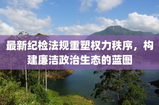 最新纪检法规重塑权力秩序，构建廉洁政治生态的蓝图