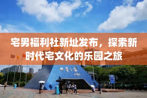 宅男福利社新址发布，探索新时代宅文化的乐园之旅