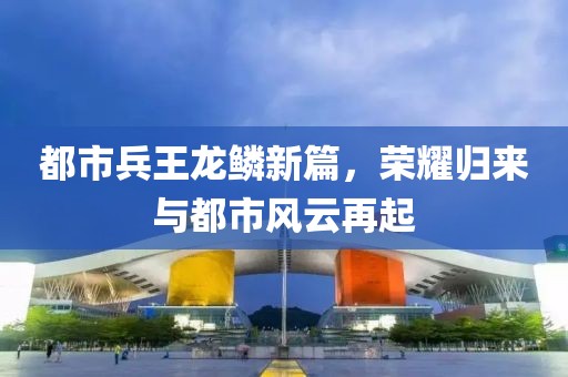 都市兵王龙鳞新篇，荣耀归来与都市风云再起