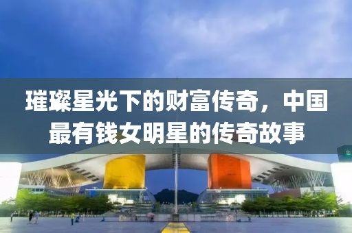 璀璨星光下的财富传奇，中国最有钱女明星的传奇故事