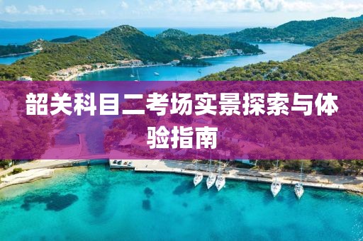 韶关科目二考场实景探索与体验指南