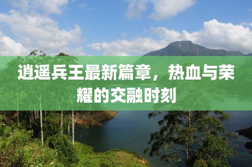 逍遥兵王最新篇章，热血与荣耀的交融时刻