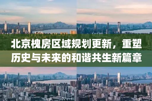 北京槐房区域规划更新，重塑历史与未来的和谐共生新篇章