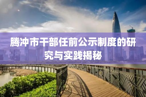 腾冲市干部任前公示制度的研究与实践揭秘