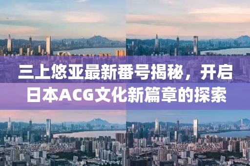 三上悠亚最新番号揭秘，开启日本ACG文化新篇章的探索