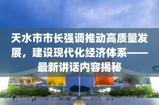 天水市市长强调推动高质量发展，建设现代化经济体系——最新讲话内容揭秘