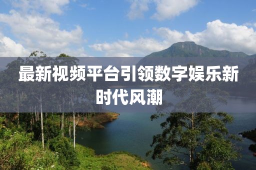 最新视频平台引领数字娱乐新时代风潮