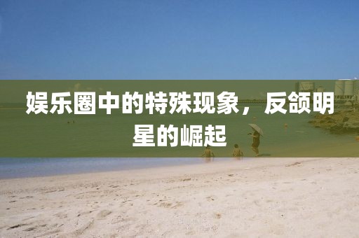 娱乐圈中的特殊现象，反颌明星的崛起