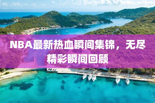 NBA最新热血瞬间集锦，无尽精彩瞬间回顾