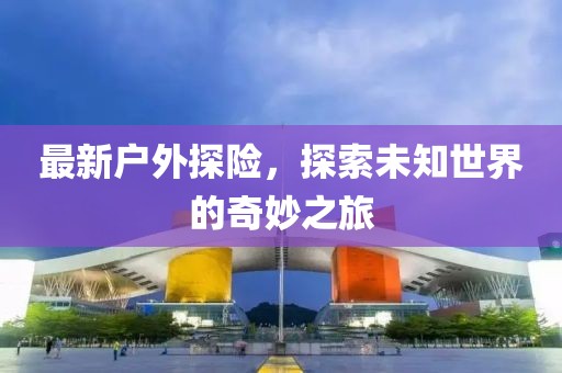 最新户外探险，探索未知世界的奇妙之旅