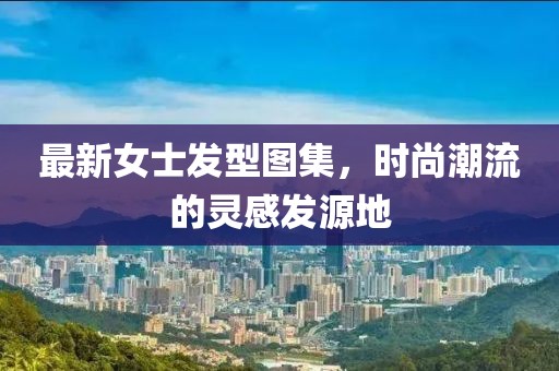 最新女士发型图集，时尚潮流的灵感发源地
