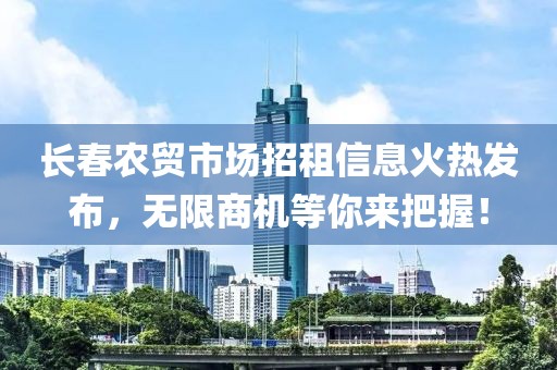 长春农贸市场招租信息火热发布，无限商机等你来把握！