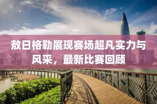 敖日格勒展现赛场超凡实力与风采，最新比赛回顾