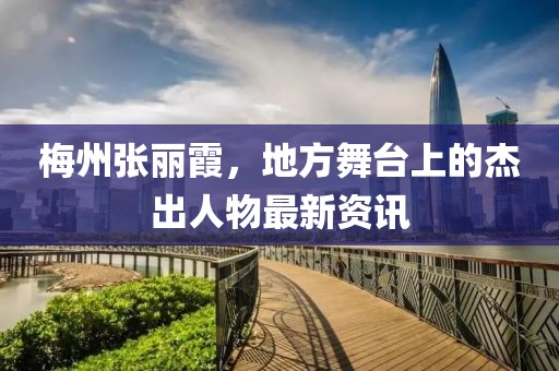 梅州张丽霞，地方舞台上的杰出人物最新资讯