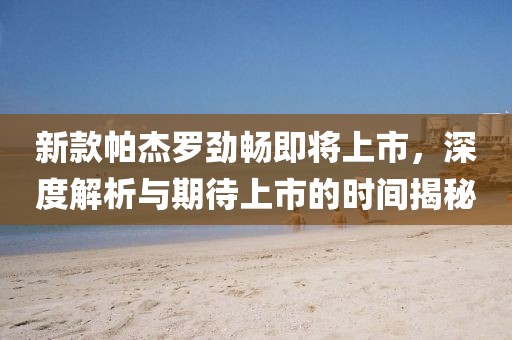 新款帕杰罗劲畅即将上市，深度解析与期待上市的时间揭秘