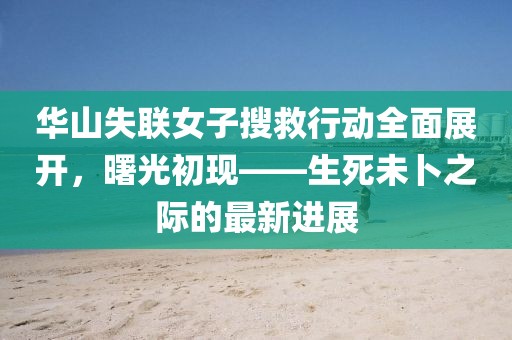 华山失联女子搜救行动全面展开，曙光初现——生死未卜之际的最新进展