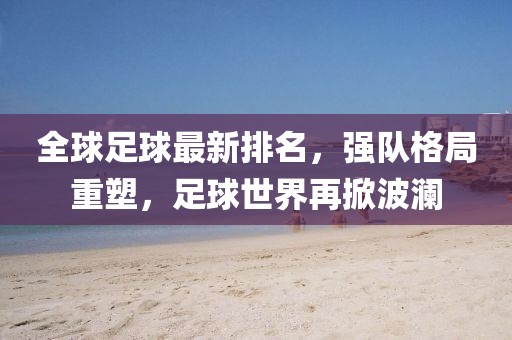 全球足球最新排名，强队格局重塑，足球世界再掀波澜