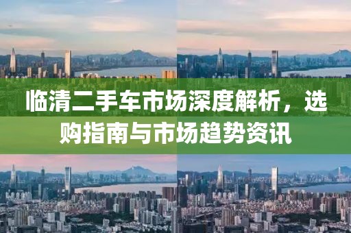 临清二手车市场深度解析，选购指南与市场趋势资讯