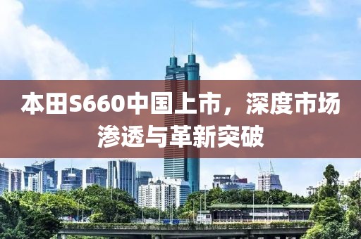 本田S660中国上市，深度市场渗透与革新突破