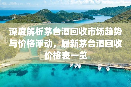 深度解析茅台酒回收市场趋势与价格浮动，最新茅台酒回收价格表一览