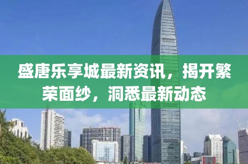 盛唐乐享城最新资讯，揭开繁荣面纱，洞悉最新动态