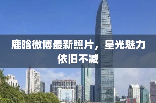 鹿晗微博最新照片，星光魅力依旧不减