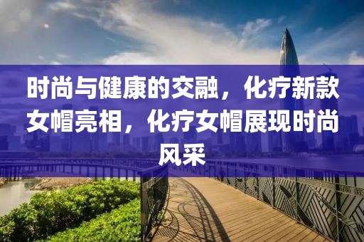 时尚与健康的交融，化疗新款女帽亮相，化疗女帽展现时尚风采