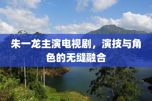 朱一龙主演电视剧，演技与角色的无缝融合