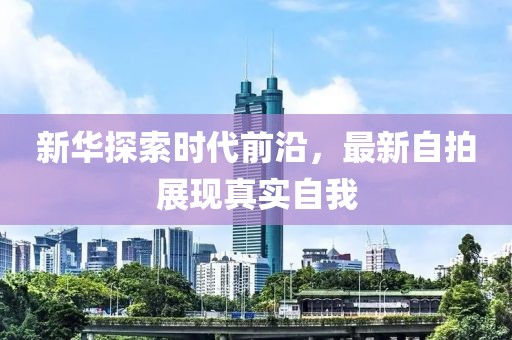 新华探索时代前沿，最新自拍展现真实自我