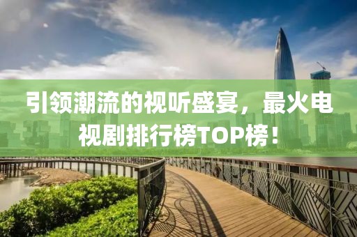 引领潮流的视听盛宴，最火电视剧排行榜TOP榜！