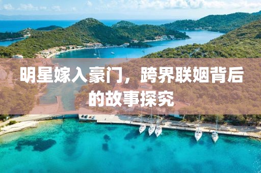 明星嫁入豪门，跨界联姻背后的故事探究